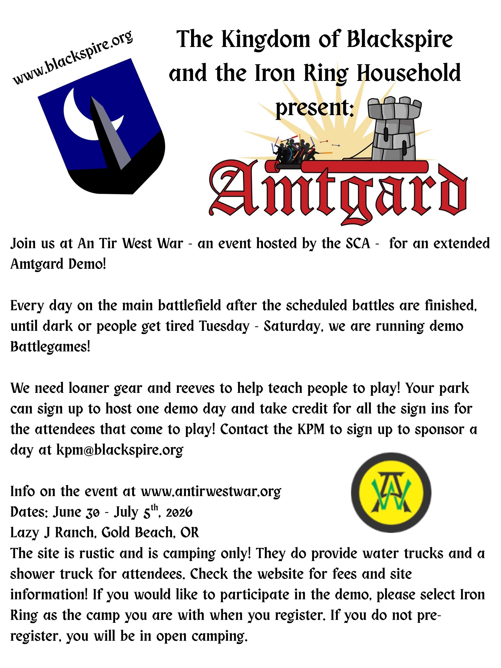 Join us at An Tir West War - an event hosted by the SCA - for an extended Amtgard Demo! Every day on the main battlefield after the scheduled battles are finished, until dark or people get tired Tuesday - Saturday, we are running demo Battlegames! We need loaner gear and reeves to help teach people to play! Your park can sign up to host one demo day and take credit for all the sign ins for the attendees that come to play! Contact the KPM to sign up to sponsor a day at kpm@blackspire.org Info on the event at www.antirwestwar.org Dates: June 30 - July 5th, 2026 Lazy J Ranch, Gold Beach, OR The site is rustic and is camping only! They do provide water trucks and a shower truck for attendees. Check the website for fees and site information! If you would like to participate in the demo, please select Iron Ring as the camp you are with when you register. If you do not pre-register, you will be in open camping.